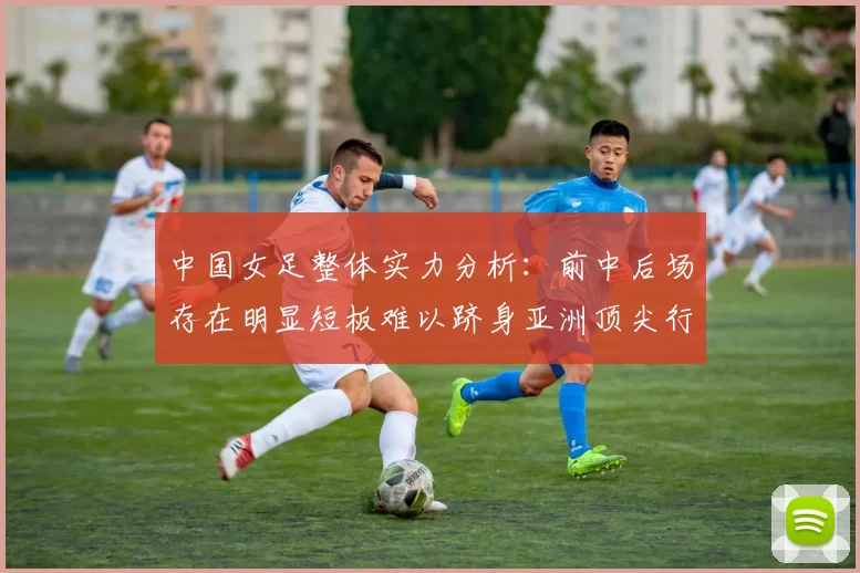 中国女足整体实力分析:前中后场存在明显短板难以跻身亚洲顶尖行列