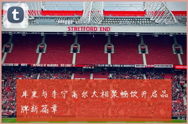 库里与李宁高尔夫相聚畅饮开启品牌新篇章