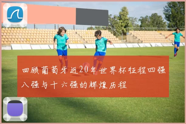 回顾葡萄牙近20年世界杯征程四强八强与十六强的辉煌历程