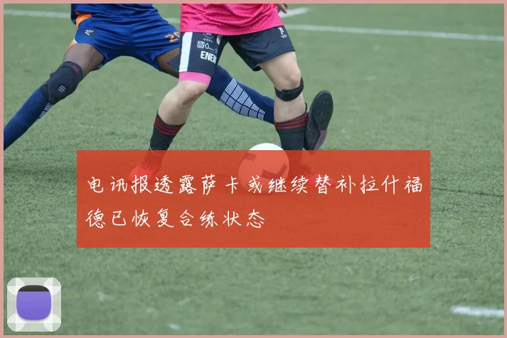 电讯报透露萨卡或继续替补拉什福德已恢复合练状态